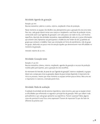 75
Atividade:Agenda de gravação
Duração: 40 min
Recursos necessários: caderno e caneta, roteiros, storyboards e listas de produção.
Nesse momento as equipes irão detalhar seus planejamentos para a gravação de uma cena teste.
Para isso, cada grupo deverá revisar seus roteiros e storyboards e suas listas de produção iniciais,
construindo assim suas “agendas de gravação”, com cada passo a ser dado no dia, com horários
específicos, descrição das atividades necessárias, responsabilidades de cada um e outras informações
que acharem úteis.Apresentar aos participantes o modelo de uma “ordem do dia”, já pedindo aos
grupos que comecem a trabalhar. Fazer suas orientações em forma de atendimento, indo de grupo
em grupo, dedicando um pouco mais de atenção àqueles que demonstrarem mais dificuldades no
momento da gravação.
Intervalo: máximo de 20 min.
Atividade: Gravação teste
Duração:1 h 30 min
Recursos necessários: câmera, roteiros, storyboards, agendas de gravação e recursos de produção
trazidos pelos participantes, para a gravação da cena escolhida.
Ao retornarem do intervalo, de posse de suas “agendas de gravação”, roteiros e storyboards, os grupos
devem sair a campo para iniciar as gravações.Apesar do pouco tempo disponível, é importante dar
início ao processo, mesmo que nesse momento as equipes tenham poucos êxitos. Mais uma vez
o importante é o exercício, orientado porém livre.
Atividade: Roda de avaliação
A avaliação da atividade será de extrema importância, neste encontro, para que as equipes sintam
as dificuldades que enfrentarão no segundo e principal dia de gravação. Pedir que voltem à sala
pontualmente e que cada grupo apresente sua experiência.Tiveram surpresas? Faltou alguma
coisa não prevista? A cena ficou como esperavam? Tiveram de improvisar? O que vão fazer de
diferente da próxima vez?
 