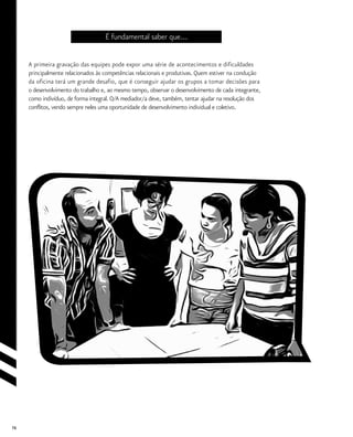 76
É fundamental saber que...
A primeira gravação das equipes pode expor uma série de acontecimentos e dificuldades
principalmente relacionados às competências relacionais e produtivas. Quem estiver na condução
da oficina terá um grande desafio, que é conseguir ajudar os grupos a tomar decisões para
o desenvolvimento do trabalho e, ao mesmo tempo, observar o desenvolvimento de cada integrante,
como indivíduo, de forma integral. O/A mediador/a deve, também, tentar ajudar na resolução dos
conflitos, vendo sempre neles uma oportunidade de desenvolvimento individual e coletivo.
 