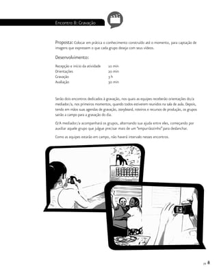 77
Encontro 8: Gravação
Proposta: Colocar em prática o conhecimento construído até o momento, para captação de
imagens que expressem o que cada grupo deseja com seus vídeos.
Desenvolvimento:
Recepção e início da atividade 	 10 min
Orientações			 20 min
Gravação			 3 h
Avaliação			 30 min
Serão dois encontros dedicados à gravação, nos quais as equipes receberão orientações do/a
mediador/a, nos primeiros momentos, quando todos estiverem reunidos na sala de aula. Depois,
tendo em mãos suas agendas de gravação, storyboard, roteiros e recursos de produção, os grupos
sairão a campo para a gravação do dia.
O/A mediador/a acompanhará os grupos, alternando sua ajuda entre eles, começando por
auxiliar aquele grupo que julgue precisar mais de um “empurrãozinho” para deslanchar.
Como as equipes estarão em campo, não haverá intervalo nesses encontros.
 
