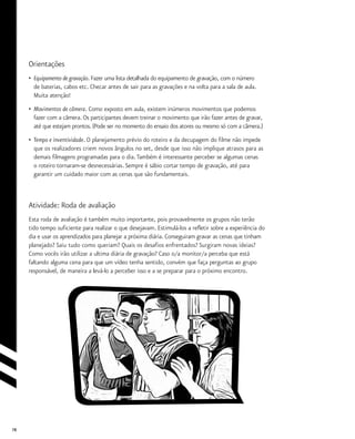 78
Orientações
•	 Equipamento de gravação. Fazer uma lista detalhada do equipamento de gravação, com o número
	 de baterias, cabos etc. Checar antes de sair para as gravações e na volta para a sala de aula.
	 Muita atenção!
•	 Movimentos de câmera. Como exposto em aula, existem inúmeros movimentos que podemos
	 fazer com a câmera. Os participantes devem treinar o movimento que irão fazer antes de gravar,
	 até que estejam prontos. (Pode ser no momento do ensaio dos atores ou mesmo só com a câmera.)
•	 Tempo e inventividade. O planejamento prévio do roteiro e da decupagem do filme não impede
	 que os realizadores criem novos ângulos no set, desde que isso não implique atrasos para as
	 demais filmagens programadas para o dia.Também é interessante perceber se algumas cenas
	 o roteiro tornaram-se desnecessárias. Sempre é sábio cortar tempo de gravação, até para
	 garantir um cuidado maior com as cenas que são fundamentais.
Atividade: Roda de avaliação
Esta roda de avaliação é também muito importante, pois provavelmente os grupos não terão
tido tempo suficiente para realizar o que desejavam. Estimulá-los a refletir sobre a experiência do
dia e usar os aprendizados para planejar a próxima diária. Conseguiram gravar as cenas que tinham
planejado? Saiu tudo como queriam? Quais os desafios enfrentados? Surgiram novas ideias?
Como vocês irão utilizar a ultima diária de gravação? Caso o/a monitor/a perceba que está
faltando alguma cena para que um vídeo tenha sentido, convém que faça perguntas ao grupo
responsável, de maneira a levá-lo a perceber isso e a se preparar para o próximo encontro.
 