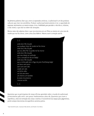 8
Atualmente podemos dizer que, entre as expressões artísticas, o audiovisual é um dos produtos
culturais que mais nos sensibiliza. Produzir audiovisual esteticamente é ter a capacidade de
expressar sentimentos; ao mesmo tempo, é ter a habilidade para perceber o não dito e, inclusive,
o não visível, o que está na ordem das sensações.
Muitas vezes não sabemos dizer o que nos emociona em um filme ou mesmo em uma cena de
novela que nos faz chorar, como canta Zeca Baleiro5
. Mesmo assim a emoção está lá.
[...]
ando tão à flor da pele
que qualquer beijo de novela me faz chorar
ando tão à flor da pele
que teu olhar flor na janela me faz morrer
ando tão à flor da pele
que meu desejo se confunde
com a vontade de não ser (baby)
ando tão à flor da pele
que a minha pele tem o fogo do juízo final (honey baby)
um barco sem porto
sem rumo sem vela
cavalo sem sela
um bicho solto
um cão sem dono
um menino um bandido
às vezes me preservo
noutras suicido
[...].
Queremos que os participantes de nossas oficinas aprendam sobre o mundo do audiovisual,
primeiramente pelo sentir; sem pensar imediatamente sobre ele. Queremos que vivam a
experiência, antes da nomeação das coisas e eventos. O racional terá seu espaço para julgamentos,
porém sempre decorrentes de experiência sensitiva prévia.
5
Vapor barato/Flor da pele, composição: Waly Salomão, Jards Macalé e Zeca Baleiro.
 