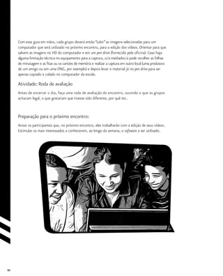 80
Com esse guia em mãos, cada grupo deverá então “subir”as imagens selecionadas para um
computador que será utilizado no próximo encontro, para a edição dos vídeos. Orientar para que
salvem as imagens no HD do computador e em um pen drive (fornecido pela oficina). Caso haja
alguma limitação técnica no equipamento para a captura, o/a mediador/a pode recolher as folhas
de minutagem e as fitas ou os cartões de memória e realizar a captura em outro local (uma produtora
de um amigo ou em uma ONG, por exemplo) e depois levar o material já no pen drive para ser
apenas copiado e colado no computador da escola.
Atividade: Roda de avaliação
Antes de encerrar o dia, faça uma roda de avaliação do encontro, ouvindo o que os grupos
acharam legal, o que gostariam que tivesse sido diferente, por quê etc.
Preparação para o próximo encontro:
Avisar os participantes que, no próximo encontro, eles trabalharão com a edição de seus vídeos.
Estimular os mais interessados a conhecerem, ao longo da semana, o software a ser utilizado.
 