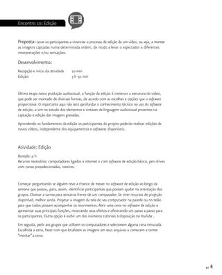 81
Encontro 10: Edição
Proposta: Levar os participantes a vivenciar o processo de edição de um vídeo, ou seja, a montar
as imagens captadas numa determinada ordem, de modo a levar o espectador a diferentes
interpretações e/ou sensações.
Desenvolvimento:
Recepção e início da atividade	 10 min
Edição:				 3 h 50 min
Última etapa nesta produção audiovisual, a função da edição é construir a estrutura do vídeo,
que pode ser montado de diversas formas, de acordo com as escolhas e opções que o software
proporcionar. O importante aqui não será aprofundar o conhecimento técnico no uso do software
de edição, e sim no estudo dos elementos e sintaxes da linguagem audiovisual presentes na
captação e edição das imagens gravadas.
Aprendendo os fundamentos da edição os participantes do projeto poderão realizar edições de
novos vídeos, independente dos equipamentos e softwares disponíveis.
Atividade: Edição
Duração: 4 h
Recursos necessários: computadores ligados à internet e com software de edição básico, pen drives
com cenas presselecionadas, roteiros.
Começar perguntando se alguém teve a chance de mexer no software de edição ao longo da
semana que passou, para, assim, identificar participantes que possam ajudar na orientação dos
grupos. Chamar a turma para sentarna frente de um computador. Se tiver recursos de projeção
disponível, melhor ainda. Projetar a imagem da tela do seu computador na parede ou no telão
para que todos possam acompanhar os movimentos.Abrir uma cena no software de edição e
apresentar suas principais funções, mostrando seus efeitos e oferecendo um passo a passo para
os participantes. Outra opção é exibir um dos inúmeros tutoriais à disposição no YouTube .
Em seguida, pedir aos grupos que utilizem os computadores e selecionem alguma cena minutada.
Escolhida a cena, fazer com que localizem as imagens em seus arquivos e comecem a tentar
“montar”a cena.
 