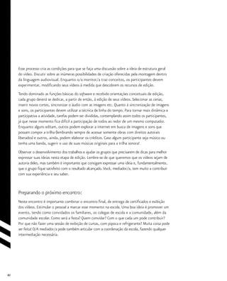 82
Esse processo cria as condições para que se faça uma discussão sobre a ideia de estrutura geral
do vídeo. Discutir sobre as inúmeras possibilidades de criação oferecidas pela montagem dentro
da linguagem audiovisual. Enquanto o/a monitor/a traz conceitos, os participantes devem
experimentar, modificando seus vídeos à medida que descobrem os recursos de edição.
Tendo dominado as funções básicas do software e recebido orientações conceituais de edição,
cada grupo deverá se dedicar, a partir de então, à edição de seus vídeos. Selecionar as cenas,
inserir novos cortes, sincronizar o áudio com as imagens etc. Quanto à sincronização de imagens
e sons, os participantes devem utilizar a técnica de linha do tempo. Para tornar mais dinâmica e
participativa a atividade, tarefas podem ser divididas, contemplando assim todos os participantes,
já que nesse momento fica difícil a participação de todos ao redor de um mesmo computador.
Enquanto alguns editam, outros podem explorar a internet em busca de imagens e sons que
possam compor a trilha (lembrando sempre de acessar somente obras com direitos autorais
liberados) e outros, ainda, podem elaborar os créditos. Caso algum participante seja músico ou
tenha uma banda, sugerir o uso de suas músicas originais para a trilha sonora!
Observar o desenvolvimento dos trabalhos e ajudar os grupos que precisarem de dicas para melhor
expressar suas ideias nesta etapa de edição. Lembre-se de que queremos que os vídeos sejam de
autoria deles, mas também é importante que consigam expressar uma ideia e, fundamentalmente,
que o grupo fique satisfeito com o resultado alcançado.Você, mediador/a, tem muito a contribuir
com sua experiência e seu saber.
Preparando o próximo encontro:
Neste encontro é importante combinar o encontro final, de entrega de certificados e exibição
dos vídeos. Estimular o pessoal a marcar esse momento na escola. Uma boa ideia é promover um
evento, tendo como convidados os familiares, os colegas de escola e a comunidade, além da
comunidade escolar. Como será a festa? Quem convidar? Com o que cada um pode contribuir?
Por que não fazer uma sessão de exibição de curtas, com pipoca e refrigerante? Muita coisa pode
ser feita! O/A mediador/a pode também articular com a coordenação da escola, fazendo qualquer
intermediação necessária.
 