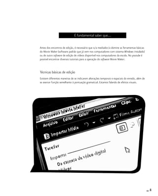 83
É fundamental saber que...
Antes dos encontros de edição, é necessário que o/a mediador/a domine as ferramentas básicas
do Movie Maker (software padrão que já vem nos computadores com sistema Windows instalado)
ou de outro software de edição de vídeos disponível nos computadores da escola. No youtube é
possível encontrar diversos tutoriais para a operação do software Movie Maker:
Técnicas básicas de edição
Existem diferentes maneiras de se indicarem alterações temporais e espaciais do enredo, além de
se exercer função semelhante à pontuação gramatical. Estamos falando de efeitos visuais.
 