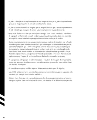 84
•	 O fade é a clareação ou escurecimento total de uma imagem.A clareação ou fade in é o aparecimento
	 gradual da imagem a partir de uma tela completamente escura.
•	 O fade out é o escurecimento da imagem, que vai desaparecendo até que a tela escureça totalmente.
	 O fade indica longas passagens de tempo e/ou mudanças muito bruscas de cenário.
•	 Wipe é um efeito visual em que uma superfície negra varre a tela, cobrindo-a totalmente.
	 O wipe pode ser horizontal, vertical, em barras, quadrangular ou circular. Ele é uma transição
	 entre planos e serve para indicar passagens de tempo e/ou mudanças de cenário.
•	 Outra maneira de demonstrar a passagem de tempo ou a mudança de locação é usar a função
	 dissolve ou fusão, que é um efeito visual com o qual uma imagem vai desaparecendo aos poucos,
	 ao mesmo tempo em que a outra vai surgindo. O modo dissolve indica pequenas alterações
	 temporais e/ou rápidas mudanças de cenário; também pode servir para interligar planos de
	 uma mesma cena, proporcionando ao espectador uma transição suave e agradável.A função
	 fusão serve para indicar a passagem da normalidade para estados emocionais alterados ou de
	 caráter psíquico. É o caso de sonhos, delírios ou alucinações provocados por drogas.
•	 A superposição, sobreposição ou sobreimpressão é o resultado da mixagem de imagens dife-
	 rentes que aparecem simultaneamente, uma sobre a outra, produzindo, como efeito visual,
	 um dissolve incompleto.
•	 A transição entre planos também pode ser feita através da desfocagem da objetiva.
• 	ela dividida (split screen) serve para interligar acontecimentos simultâneos, porém separados pela
	 distância; por exemplo, uma conversa telefônica.
•	 Máscara é um efeito que cria a sensação de que o olho da personagem aproximou-se bastante
	 de alguns objetos, como um buraco de fechadura, um binóculo ou as lâminas de uma persiana.
 