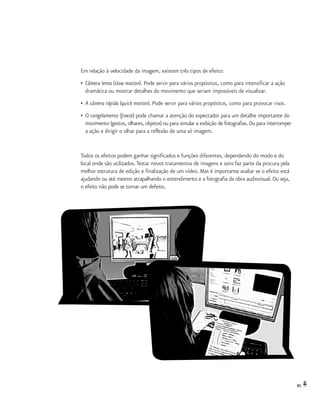 85
Em relação à velocidade da imagem, existem três tipos de efeito:
•	 Câmera lenta (slow motion). Pode servir para vários propósitos, como para intensificar a ação
	 dramática ou mostrar detalhes do movimento que seriam impossíveis de visualizar.
•	 A câmera rápida (quick motion). Pode servir para vários propósitos, como para provocar risos.
•	 O congelamento (freeze) pode chamar a atenção do espectador para um detalhe importante do
	 movimento (gestos, olhares, objetos) ou para simular a exibição de fotografias. Ou para interromper
	 a ação e dirigir o olhar para a reflexão de uma só imagem.
Todos os efeitos podem ganhar significados e funções diferentes, dependendo do modo e do
local onde são utilizados.Testar novos tratamentos de imagens e sons faz parte da procura pela
melhor estrutura de edição e finalização de um vídeo. Mas é importante avaliar se o efeito está
ajudando ou até mesmo atrapalhando o entendimento e a fotografia da obra audiovisual. Ou seja,
o efeito não pode se tornar um defeito.
 