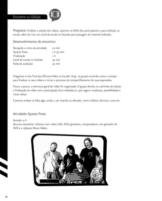 86
Encontro 11: Edição
Proposta: Finalizar a edição dos vídeos, queimar os DVDs dos participantes e para exibição na
escola, além de criar um canal da escola no Youtube para postagem do material realizado.
Desenvolvimento do encontro:
Recepção e início da atividade	 10 min
Ajustes finais			 1 h 50 min
Finalização			 1 h
Canal da escola no YouTube	 30 min
Roda de avaliação		 30 min
Chegamos à reta final das Oficinas Vídeo na Escola!. Hoje, os grupos correrão contra o tempo
para finalizar os seus vídeos e iniciar o processo de compartilhamento de suas expressões.
Pouco a pouco, a estrutura geral do vídeo foi organizada. O grupo decidiu os caminhos de edição
e finalização do vídeo com a participação do/a mediador/a, que sugeriu mudanças, possibilidades e
novas ideias.
É preciso analisar se falta algo, ainda, a ser inserido ou alterado, como créditos, letreiros, cores etc.
Atividade:Ajustes finais
Duração: 4 h
Recursos necessários: câmeras com cabos USB, DVDs graváveis, computadores com gravador de
DVD e o software Movie Maker.
 