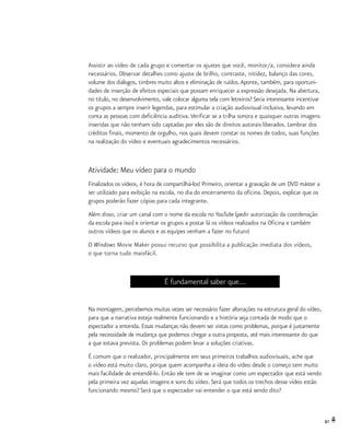 87
Assistir ao vídeo de cada grupo e comentar os ajustes que você, monitor/a, considera ainda
necessários. Observar detalhes como ajuste de brilho, contraste, nitidez, balanço das cores,
volume dos diálogos, timbres muito altos e eliminação de ruídos.Aponte, também, para oportuni-
dades de inserção de efeitos especiais que possam enriquecer a expressão desejada. Na abertura,
no título, no desenvolvimento, vale colocar alguma tela com letreiros? Seria interessante incentivar
os grupos a sempre inserir legendas, para estimular a criação audiovisual inclusiva, levando em
conta as pessoas com deficiência auditiva.Verificar se a trilha sonora e quaisquer outras imagens
inseridas que não tenham sido captadas por eles são de direitos autorais liberados. Lembrar dos
créditos finais, momento de orgulho, nos quais devem constar os nomes de todos, suas funções
na realização do vídeo e eventuais agradecimentos necessários.
Atividade: Meu vídeo para o mundo
Finalizados os vídeos, é hora de compartilhá-los! Primeiro, orientar a gravação de um DVD máster a
ser utilizado para exibição na escola, no dia do encerramento da oficina. Depois, explicar que os
grupos poderão fazer cópias para cada integrante.
Além disso, criar um canal com o nome da escola no YouTube (pedir autorização da coordenação
da escola para isso) e orientar os grupos a postar lá os vídeos realizados na Oficina e também
outros vídeos que os alunos e as equipes venham a fazer no futuro!
O Windows Movie Maker possui recurso que possibilita a publicação imediata dos vídeos,
o que torna tudo maisfácil.
É fundamental saber que...
Na montagem, percebemos muitas vezes ser necessário fazer alterações na estrutura geral do vídeo,
para que a narrativa esteja realmente funcionando e a história seja contada de modo que o
espectador a entenda. Essas mudanças não devem ser vistas como problemas, porque é justamente
pela necessidade de mudança que podemos chegar a outra proposta, até mais interessante do que
a que estava prevista. Os problemas podem levar a soluções criativas.
É comum que o realizador, principalmente em seus primeiros trabalhos audiovisuais, ache que
o vídeo está muito claro, porque quem acompanha a ideia do vídeo desde o começo tem muito
mais facilidade de entendê-lo. Então ele tem de se imaginar como um espectador que está vendo
pela primeira vez aquelas imagens e sons do vídeo. Será que todos os trechos desse vídeo estão
funcionando mesmo? Será que o espectador vai entender o que está sendo dito?
 