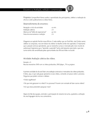 89
Encontro 12:Avaliação, exibição e comemoração
Proposta: Compartilhar! Vamos avaliar o aprendizado dos participantes, celebrar a realização da
oficina e exibir publicamente os vídeos feitos.
Desenvolvimento do encontro:
Recepção e início da atividade		 10 min
Avaliação coletiva			 1 h
Abertura da “bolha de expectativas”	 50 min
Festa de encerramento e exibição		 2 h
Chegamos ao capítulo final de nossa Oficina. E nada melhor que um final feliz, não? Então vamos
celebrar as conquistas, mas sem deixar de analisar os desafios ainda não superados. É importante
que o pessoal continue aprendendo, que se mantenha curioso e motivado pelo novo mundo do
audiovisual. Esperamos que o “aprender a aprender”tenha sido bastante exercitado e que essa
turma tenha sido sensibilizada pelas oportunidades das Oficinas Vídeo na Escola!
Atividade:Avaliação coletiva dos vídeos
Duração: 1 h
Recursos necessários: DVD com os vídeos produzidos, DVD player , TV ou projetor.
A primeira atividade do dia será fazer uma avaliação construtiva e motivadora dos vídeos produzidos.
A ideia, aqui, é que cada grupo apresente os seus vídeos, contando um pouco sobre o processo.
Perguntas que podem orientar o debate:
• Estão orgulhosos?
• Do que mais gostaram no vídeo? E no processo? Ficaram com vontade de fazer outros vídeos?
• Em que áreas pretendem pesquisar mais?
Depois da fala das equipes, estimular a participação do restante da turma, ajudando a utilização
de uma linguagem técnica nos comentários.
 