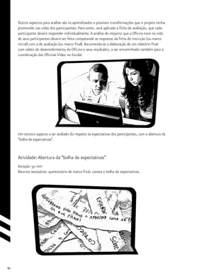 90
Outros aspectos para análise são os aprendizados e possíveis transformações que o projeto tenha
promovido nas vidas dos participantes. Para tanto, será aplicada a ficha de avaliação, que cada
participante deverá responder individualmente.A análise do impacto que a Oficina teve na vida
de seus participantes deverá ser feita comparando as respostas da ficha de inscrição (ou marco
inicial) com a de avaliação (ou marco final). Recomenda-se a elaboração de um relatório final
com relato do desenvolvimento da Oficina e seus resultados, a ser encaminhado também para a
coordenação das Oficinas Vídeo na Escola!
Um terceiro aspecto a ser avaliado diz respeito às expectativas dos participantes, com a abertura da
“bolha de expectativas”.
Atividade:Abertura da “bolha de expectativas”
Duração: 50 min
Recursos necessários: questionário de marco final, caneta e bolha de expectativas.
 