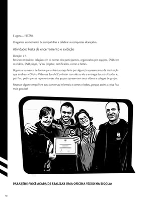 92
E agora... FESTA!!!
Chegamos ao momento de compartilhar e celebrar as conquistas alcançadas.
Atividade: Festa de encerramento e exibição
Duração: 2 h
Recursos necessários: relação com os nomes dos participantes, organizados por equipes, DVD com
os vídeos, DVD player, TV ou projetor, certificados, comes e bebes.
Organizar o evento de forma que a abertura seja feita por algum/a representante da instituição
que acolheu a Oficina Vídeo na Escola! Combinar com ele ou ela a entrega dos certificados e,
por fim, pedir que os representantes dos grupos apresentem seus vídeos e colegas de grupo.
Reservar algum tempo livre para conversas informais e comes e bebes, porque assim a coisa fica
mais gostosa!
PARABÉNS! VOCÊ ACABA DE REALIZAR UMA OFICINA VÍDEO NA ESCOLA!
 