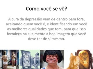 Como você se vê?
A cura da depressão vem de dentro para fora,
aceitando quem você é, e identificando em você
as melhores qualidades que tem, para que isso
fortaleça na sua mente a boa imagem que você
deve ter de si mesmo.
 
