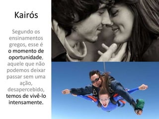 Kairós
Segundo os
ensinamentos
gregos, esse é
o momento de
oportunidade,
aquele que não
podemos deixar
passar sem uma
ação,
desapercebido,
temos de vivê-lo
intensamente.
 