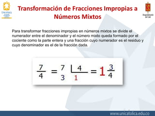 Transformación de Fracciones Impropias a
Números Mixtos
5
Para transformar fracciones impropias en números mixtos se divide el
numerador entre el denominador y el número mixto queda formado por el
cociente como la parte entera y una fracción cuyo numerador es el residuo y
cuyo denominador es el de la fracción dada.
 