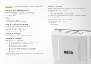 Conheça as programações disponíveis para Impacta 16 e
Impacta 40
Definições gerais (padrão de fábrica)
Linha: 1 a 4 (Impacta 16) - Linha 1 a 8 (Impacta 40)
Nº do ramal: 20 a 31 (Impacta 16) - N° do ramal 200
a 231 (Impacta 40)
Rota: 0
Grupo: 1 a 5
Código particular: 1 a 150
Agenda geral ou privilegiada: 1 a 100
Entrar no modo Programação geral
(todas as programações necessitam entrar
em modo de programação)
Programação: * + 12 + senha geral
Senha geral de fábrica: 1234
Alteração da senha geral
Programação: 32 + senha geral + nova senha
Configuração das linhas
Programação: 31 + linha + tipo
Tipo: 0 - Bloqueia a linha (não realiza nem recebe chamada)
1 - Realiza chamadas no modo decádico
2 - Realiza chamada no modo MF
3 - Somente recebe chamadas
4 - Recebe e realiza chamadas no modo decádico
5 - Recebe e realiza chamadas no modo MF
9 - Habilita a linha
Para programar todas as linhas de uma só vez, substitua o código
da linha pelo código 9.
Bloqueio de chamadas
Bloqueio de recebimento de chamadas a cobrar – Bloqueio DDC
Programação: 4 + linha + 8 + tipo
Tipo: 1 - Ativa
0 - Desativa bloqueio a cobrar por linha
Para programar todas as linhas de uma só vez, substitua o código
da linha pelo código 9.
Bloqueio de chamadas a cobrar por ramal
Programação: 16 + tipo + ramal
Tipo: 1 - Ativa
0 - Desativa
 