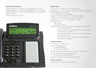 Atendedor de porteiro
Ramal atendedor: 53 + tempo + tempo de abertura + ramal
Grupo atendedor: 53 + tempo + tempo de abertura + 6 + nº do grupo
Atendedorexterno:53+tempo+tempodeabertura+rota+nºexterno
Tempo: 15 a 90 s
Tempo de abertura: de 1 a 5 s
Agenda geral
Grava número na agenda geral ou privilegiada
Programação: 7 + tipo + posição na agenda + # + rota + nº externo
Tipo: 0 - Agenda de uso geral
1 - Agenda de uso privilegiada
Apaga os números da agenda: 70 + posição na agenda
Categoria de acesso a agenda privilegiada/porteiro 1
Programação: 3 + turno + 9 + Categoria + ramal
Turno: 5 - Diurno
6 - Noturno
7 - Diurno/Noturno
Categoria: 0 - Ramal não tem acesso à agenda de uso privilegiada
e não acessa porteiro 1
1 - Ramal não tem acesso à agenda de uso privilegiada
e tem acesso ao porteiro 1
2 - Ramal tem acesso à agenda de uso privilegiada e
não acessa porteiro 1
3 - Ramal tem acesso à agenda de uso privilegiada e
tem acesso ao porteiro 1
Grupo de ramais
Criar grupo: 96 + grupo + tipo
Tipo: 1 - Para distribuidor
2 - Para hierárquico
3 - Para toque múltiplo
Inserir ou excluir ramais do grupo: 95 + grupo + tipo + ramal
Tipo: 1 - Para incluir nº do ramal do grupo
0 - Para excluir ramal do grupo
Cancelar um grupo: 90 + grupo a ser cancelado
Chefe-secretária
Programação: 93 + grupo + tipo + ramal
 