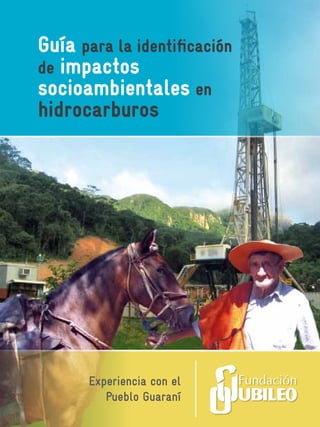 Guía para la identificación
                            de impactos
www.jubileobolivia.org.bo   socioambientales en
                            hidrocarburos




                                   Experiencia con el
                                      Pueblo Guaraní
 