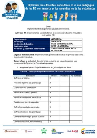 Guía:
Implementando la Experiencia Educativa Innovadora.
Actividad 11. Implementando con estudiantes la Experiencia Educativa Innovadora
con uso de TIC
Departamento ANTIOQUIA
Municipio ZARAGOZA
Institución Educativa SEDE CORDERO ICACAL
Sede educativa SEDE LA ARENOSA
Nombres y Apellidos del Docente YARIS YORENCIS BALANTA
MOSQUERA
Objetivo de la actividad: Implementar la Experiencia Educativa de primera fase como
experiencia innovadora.
Desarrollo de la actividad: docente tenga en cuenta las siguientes pasos para
implementar la Experiencia Educativa Innovadora:
1. Asegúrese que su Proyecto Innovador tenga los siguientes ítems:
Lista de Cotejo para implementación de la Práctica Innovadora
Indicadores Hecho Pendiente No realizado
Define un problema X
Presenta objetivos de aprendizaje X
Cuenta con una justificación X
Identifica un objetivo general X
Identifica los objetivos específicos X
Establece un plan de ejecución X
Define los resultados esperados X
Define actividades de aprendizaje X
Define la metodología que va a utilizar X
Define los recursos, herramientas y X
 