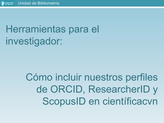 Herramientas para el
investigador:
Cómo incluir nuestros perfiles
de ORCID, ResearcherID y
ScopusID en científicacvn
Unidad de Bibliometría
 