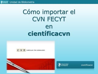 Cómo importar el
CVN FECYT
en
científicacvn
Unidad de Bibliometría
 