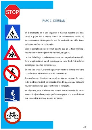 19
PASO 3: DIBUJAR
En el momento en el que llegamos a plasmar nuestra idea final
sobre el papel nos daremos cuenta de que tenemos dudas, no
sabremos como desempenaría una de sus funciones, si la forma
o el color son los correctos, etc.
Esto es completamente normal, puesto que en la fase de imagi-
nacion hemos hecho precisamente eso, imaginar.
La fase del dibujo podría considerarse una especie de extension
de la imaginacion al papel, puesto que se trata de definir mas los
aspectos de nuestro pensamiento.
Es una fase crucial, sin embargo, ya que esta es la fase mediante
la cual vamos a transmitir a otros nuestra idea.
Seamos buenos dibujantes o no, debemos ser capaces de trans-
mitir la idea principal, no importa si los dibujos, son de calidad o
no, lo importante es que se entienda el concepto.
No obstante, mas adelante contaremos con una serie de recur-
sos de dibujo en los que nos podremos apoyar a la hora de tener
que transmitir una idea a otras personas.
 