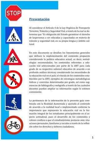 1
Presentación
Al considerar el Artículo 4 de la Ley Organica de Transporte
Terrestre, Transito y Seguridad Vial, a traves de la cual se de-
termina que “Es obligacion del Estado garantizar el derecho
de laspersonas a ser educadas y capacitadas en materia de
transito y seguridad vial, en su propia lengua y ambito cul-
tural.
En este documento se detallan los lineamientos generales
que definen la implementacion del contenido propuesto
considerando la política educativa actual; es decir, metod-
ologías recomendadas; los contenidos referentes a edu-
cacion vial seleccionados por parte de la ANT para cada
grado de su respectivo subnivel educativo de acuerdo a un
profundo analisis tecnicoy considerando las necesidades de
la educacion vial en el país; el vínculo de los contenidos esta-
blecidos por la ANT; ejemplos de estrategias metodologicas
ludicas y concretas determinadas por grado, así como sug-
erencias de bibliografía y webgrafía a traves de las cualeslos
docentes puedan ampliar su informacion segun lo estimen
conveniente.
La pertinencia de la informacion de la presente guía com-
binada con la Realidad Aumentada y ajustada al contenido
de acuerdo a la realidad local e implementado conforme la
importancia que representa la educacion vial en la for-
macion integral de los estudiantes principalmente en el as-
pecto actitudinal, pues el desarrollo de los contenidos y
valores conlleva a que el estudiantetome posturas ante situ-
aciones personales, familiares y sociales a traves de la reflex-
ion sobre los derechos y deberes ciudadanos.
 