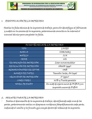 1.     IDENTIFICACIÓN DE LA IMPRESORA


     · Realice la ficha técnica de la impresora de trabajo, para ello identifique al fabricante
      y modelo en la carcasa de la impresora, posteriormente consulte en la internet el
      manual técnico para completar la ficha.



                             FICHA TÉCNICA DE LA IMPRESORA
                         TIPO                                      LASER
                       MARCA                                     SAMSUMG
                      MODELO                                         SCX
                       SERIE                                         4116
           TECNOLOGÍA DE IMPRESIÓN                          Laser monocromático
           RESOLUCIÓN DE IMPRESIÓN                              600x600 (ppp)
          MEMORIA BUFFER RECEPTOR                                    4MB
                MANEJO DE PAPEL                           Tamaño Carta, A4 legal
            VELOCIDAD DE IMPRESIÓN                                 17 (ppm)
                    CONECTORES                             USB y Puerto paralelo
                  NIVEL DE RUIDO                   En modo de espera menos de 35 dBA y en
                                                          impresión menos de 55 dBA



2. ARQUITECTURA DE LA IMPRESORA
·       Realice el desensamble de la impresora de trabajo, identificando cada una de las
      partes, posteriormente realice un diagrama o evidencie fotográficamente cada parte,
      indicando el nombre y la función que cumple dentro del sistema de la impresora.
 