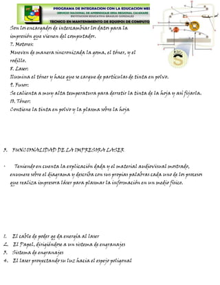 Son los encargados de intercambiar los datos para la
     impresión que vienen del computador.
     7. Motores:
     Mueven de manera sincronizada la goma, el tóner, y el
     rodillo.
     8. Laser:
     Ilumina el tóner y hace que se cargue de partículas de tinta en polvo.
     9. Fusor:
     Se calienta a muy alta temperatura para derretir la tinta de la hoja y así fijarla.
     10. Tóner:
     Contiene la tinta en polvo y la plasma sobre la hoja




3. FUNCIONALIDAD DE LA IMPRESORA LASER


·      Teniendo en cuenta la explicación dada y el material audiovisual mostrado,
     enumere sobre el diagrama y describa con sus propias palabras cada uno de los procesos
     que realiza impresora láser para plasmar la información en un medio físico.




1.    El cable de poder qe da energía al laser
2. El Papel, dirigiéndose a un sistema de engranajes
3. Sistema de engranajes
4. El laser proyectando su luz hacia el espejo poligonal
 