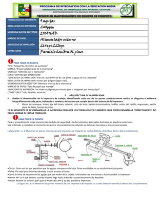 TECNOLOGIA DE IMPRESIÓN
                                 9 agujas
RESOLUCION DE IMPRESIÓN
                                 240ppm
MEMORIA BUFFER RECEPTOR
                                 E01A16AB
MANEJO DE PAPEL
                                 Alimentador externo
VELOCIDAD DE IMPRESIÓN
                                 264cps 220cps
CONECTORES
                                 Paralelo hembra 36 pines

      PARA TENER EN CUENTA
TIPO: “Margarita, de matriz de puntoetc”
MARCA: “Empresa fabricante de la impresora”
MODELO: “Definido por el fabricante”
SERIE: “Definido por el fabricante”
TECNOLOGIA DE IMPRESIÓN:”Para el caso definir el No. De pines o agujas en los cabezales”
RESOLUCION DE IMPRESIÓN: Puntos por pulgada (ppp o dpi).
MEMORIA BUFFER RECEPTOR:”Memoria interna de la impresora ”
MANEJO DE PAPEL:”Tipo de papel que maneja”
VELOCIDAD DE IMPRESIÓN: “se mide en páginas por minuto ppm o imágenes por minuto ipm”
CONECTORES:”USB, Paralelo, serial etc”
                                                       2. ARQUITECTURA DE LA IMPRESORA
     Realice el desensamble de la impresora de trabajo, identificando cada una de las partes, posteriormente realice un diagrama o evidencie
     fotográficamente cada parte, indicando el nombre y la función que cumple dentro del sistema de la impresora.
           Motor de arranque, trineo, eje del trineo, cabezal, cinta de tinta, banda sincronizadora, rodillo, motor del rodillo, engranajes, perilla,
               placa de datos, fuente de poder.
EN EL MOMENTE DE DESEMSAMBLAR LA IMPRESORA ORGANICE LOS TORNILLOS POR TAMAÑOS PARA PODER ENSAMBLAR CORRECTAMENTE. NO
DEBEN SOBRAR NI FALTAR TORNILLOS.

           PARA TENER EN CUENTA
Para el procedimiento tenga presente las medidas de seguridad y las herramientas adecuadas ilustradas en practicas anteriores.
Sea ordenado y cuidadoso al momento de realizar el procedimiento evitando asi daños en las piezas o lesiones personales.

La figura No. 1 y 2 Muestran las partes internas de una impresora de impacto las cuales deberán identificar dentro del procedimiento.




 Cintas: Estas son las que permiten que las agujas marquen en la hoja. Estan enrolladas en un recubrimiento de pasta.
 Polea: Por aqui pasa la correa dentada la cual arrastra el carro.
 Carro: En este se encuentran las agujas que por medio de la tarjeta controladora se sincronisan y hacen posible la impresion.
 Sensor HP: Es el que detecta cuando el carro llega hasta el borde y automaticamente lo devuelve.
 Motor: Mueve los piñones para que se mueva el carro y asi sea posible la impresion.
          La figura No. 3 y 4 Muestran las partes internas de una impresora de impacto las cuales deberán identificar dentro del procedimiento
 