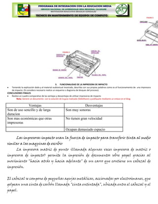 3. FUNCIONALIDAD DE LA IMPRESORA DE IMPACTO
   Teniendo la explicación dada y el material audiovisual mostrado, describa con sus propias palabras como es el funcionamiento de una impresora
   de impacto. (Si considera necesario realice un esquema o diagrama de bloques del proceso).
CONCLUSIONES FINALES
   Realice un cuadro comparativo de las ventajas y desventajas de utilizar impresoras de impacto
        Nota: Genere un documento con la solución de la guía realizada (SlideShare) y publiquelo mediante un enlace en el blog.


              Ventajas                                               Desventajas
Son de uso sencillo y de larga                            Son muy sonoras
duracion
Son mas económicas que otras                              No tienen gran velocidad
impresoras
                                                          Ocupan demasiado espacio

         Las impresoras impacto usan la fuerza de impacto para transferir tinta al medio
similar a las maquinas de escribir
         La impresora matriz de punto (llamada algunas veces impresora de matriz o
impresora de impacto) permite la impresión de documentos sobre papel gracias al
movimiento "hacia atrás y hacia adelante" de un carro que contiene un cabezal de
impresión.


El cabezal se compone de pequeñas agujas metálicas, accionadas por electroimanes, que
golpean una cinta de carbón llamada "cinta entintada", ubicada entre el cabezal y el
papel.
 