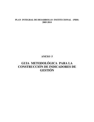 1
PLAN INTEGRAL DE DESARROLLO INSTITUCIONAL (PIDI)
2005-2014
ANEXO 5
GUIA METODOLÓGICA PARA LA
CONSTRUCCIÓN DE INDICADORES DE
GESTIÓN
 