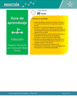 Servicio Nacional de Aprendizaje – SENA 2015 Página 1 de 12
Guía de
aprendizaje
Inducción
Programa Articulación
con la Educación Media
Técnica
Tiempo estimado
20 horas
Resultados de aprendizaje:
 Asumir los deberes y derechos con base en las leyes y
la normativa institucional en el marco de su proyecto
de vida.
 Reconocer el rol de los participantes en el proceso
formativo, el papel de los ambientes de aprendizaje y la
metodología de formación, de acuerdo con la dinámica
organizacional del SENA.
 Concertar alternativas y acciones de formación para el
desarrollo de las competencias del programa
formación, con base en la política institucional.
 Identificar las oportunidades que el Sena ofrece en el
marco de la formación profesional de acuerdo con el
contexto nacional e internacional.
 Gestionar la información de acuerdo con los
procedimientos establecidos y con las tecnologías de la
información y la comunicación disponibles.
 