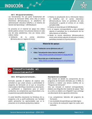 Servicio Nacional de Aprendizaje – SENA 2015 Página 2 de 12
AA 7. Mi caja de herramientas…
Las herramientas TIC son parte fundamental del
proceso de formación SENA, entre ellas el correo
electrónico @misena.edu.co, la plataforma de
administración educativa SofiaPlus y el Sistema de
Gestión del Aprendizaje – LMS Blacboard.
Se presenta en el material de apoyo tres videos
donde podrás conocer tres procesos básicos en cada
una de estas plataformas. Una vez revises estos
videos, realiza:
 Validación de tu correo electrónico
@misena.edu.co e ingresa al mismo.
 Realiza la actualización de tu información básica
en SofiaPlus con el correo electrónico
@misena.edu.co, toma un pantallazo de esta
actualización y guarda el archivo en un medio
portable (USB).
 Realiza un recorrido por el LMS Blacboard.
 En el espacio correspondiente a esta actividad
adjunta el pantallazo de la actualización de los
datos básicos en SofiaPlus.
 Desde tu correo electrónico @misena.edu.co
envía como archivo adjunto al instructor el mismo
pantallazo enviado en el punto anterior.
Material de apoyo:
• Video “Validación correo @misena.edu.co”.
• Video “Actualización datos básicos SofiaPLus”.
https://www.youtube.com/watch?v=djygLzMaT58
• Video “Recorrido por el LMS Blackboard”
https://www.youtube.com/watch?v=3TOd7kWmUhI
Transfiriendo el
conocimiento!
AA 8. Mi Programa de Formación…
Estimado aprendiz el objetivo de explorar esta
actividad es que usted conozca a profundidad el
programa de formación en el que se encuentra
matriculado e identifique claramente su descripción,
su justificación e importancia para el sector
productivo, las competencias que desarrollará y las
ocupaciones que podrá desempeñar.
Si usted identifica claramente las fortalezas de su
programa y de su perfil profesional, con facilidad
podrá aprovechar las oportunidades que se le
presenten en el contexto productivo y laboral.
Descripción de la actividad:
Para conocer en detalle los componentes de los
programas de formación ofertados por el SENA, lo
invitamos a realizar una lectura analítica de su
“Programa de Formación”.
Una vez revisado el material correspondiente,
elabore una infografía (Ver material de apoyo: “Qué
es y cómo se elabora una infografía”) que contenga
una descripción de los siguientes elementos:
• Las competencias laborales del programa de
formación.
• Los resultados de aprendizaje que debe lograr.
• Los criterios de evaluación según los cuales será
evaluado.
 
