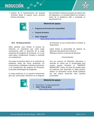 Servicio Nacional de Aprendizaje – SENA 2015 Página 2 de 12
• Impacto de la implementación del proyecto
formativo desde el aspecto social, personal,
familiar y formativo.
Esta actividad se realizará en grupos de máximo tres
(3) integrantes y el resultado deberá ser enviado a
través de la plataforma LMS y socializado en
presentación oral.
Material de apoyo:
• Programa de formación de la especialidad.
• Proyecto formativo.
• Video “Infografía”
https://www.youtube.com/watch?v=dPnxQfiPn70
AA 9. Mi etapa productiva
Señor aprendiz, para finalizar el proceso de
inducción, es importante que usted tenga
conocimiento sobre el desarrollo de la etapa
productiva del programa de formación, en la cual
usted aplica, complementa, fortalece y consolida
sus competencias.
Esta etapa le permitirá aplicar en la resolución de
problemas reales del sector productivo, los
conocimientos, habilidades y destrezas pertinentes
a las competencias del programa de formación,
asumiendo metodologías de autogestión.
La etapa productiva es un requisito fundamental
para que usted pueda certificarse en el programa
de formación, la cual se desarrollara al finalizar su
etapa lectiva.
Usted tendrá la oportunidad de explorar las
diferentes alternativas que le ofrece el
SENA para culminar su proceso de formación
¡Conozcámoslas!
Una vez conozcas las diferentes alternativas y
teniendo en cuenta que la recomendada para
nuestro proceso formativo es: “PROYECTO
PRODUCTIVO” realice una lluvia de posibles ideas
de proyectos para desarrollar tu etapa práctica,
elabora un documento escrito donde justifiques
por qué quieres desarrollar estas opciones
presentadas.
Material de apoyo:
• Documento: “La etapa productiva”.
• Video “Lluvia de ideas”
https://www.youtube.com/watch?v=uYHcO8BYd0c
 