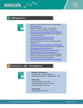 Servicio Nacional de Aprendizaje – SENA 2015 Página 2 de 12
Webgrafía:
 About.me. (2014). Página de inicio. Recuperado de
https://about.me/
 Ávila, G. (Productor). (2012). Tutorial video
about.me. [Archivo de video]. Disponible en
https://www.youtube.com/watch?v=9STrAOELw0Q
 Comunidad de Aprendizaje SENA. (2014). Página de
inicio. Recuperado de
http://sis.senavirtual.edu.co/index.php
 Sena línea de producción. (Productor).
(2012).Participación en un foro. [Archivo de vídeo].
Disponible en
https://www.youtube.com/watch?v=c975WAyquR0
 SENA. (2012). Reglamento del Aprendiz. Recuperado de
http://mgiportal.sena.edu.co/portal
 SENA. (2014). Portal Institucional. Recuperado de
http://www.sena.edu.co/Paginas/Inicio.aspx
 SENATV. (Productor). (2012). Tecnólogo en Análisis y
Desarrollo de Sistemas de Información - Modalidad
Virtual. [Archivo de vídeo]. Disponible en
https://www.youtube.com/watch?v=IYod0Jk0R8M
Control del Documento
Revisada y Aprobada por:
Andrés Prieto – Líder del Programa
Roberto Gerardo Niño: - Pedagogo SENA - CAB
Elaboración:
Aura María Aguado - Instructor
Andrés Fernando Valencia - Instructor
Jorge Mario Mejía - Instructor
Diagramación:
Integral Service Group S.A.S.
 