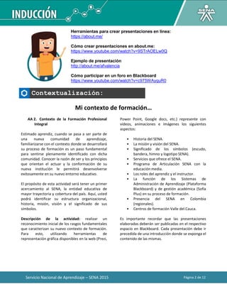 Servicio Nacional de Aprendizaje – SENA 2015 Página 2 de 12
Herramientas para crear presentaciones en línea:
https://about.me/
Cómo crear presentaciones en about.me:
https://www.youtube.com/watch?v=9STrAOELw0Q
Ejemplo de presentación
http://about.me/afvalencia
Cómo participar en un foro en Blackboard
https://www.youtube.com/watch?v=c975WAyquR0
Contextualización:
Mi contexto de formación…
AA 2. Contexto de la Formación Profesional
Integral
Estimado aprendiz, cuando se pasa a ser parte de
una nueva comunidad de aprendizaje,
familiarizarse con el contexto donde se desarrollará
su proceso de formación es un paso fundamental
para sentirse plenamente identificado con dicha
comunidad. Conocer la razón de ser y los principios
que orientan el actuar y la conformación de su
nueva institución le permitirá desenvolverse
exitosamente en su nuevo entorno educativo.
El propósito de esta actividad será tener un primer
acercamiento al SENA, la entidad educativa de
mayor trayectoria y cobertura del país. Aquí, usted
podrá identificar su estructura organizacional,
historia, misión, visión y el significado de sus
símbolos.
Descripción de la actividad: realizar un
reconocimiento inicial de los rasgos fundamentales
que caracterizan su nuevo contexto de formación.
Para esto, utilizando herramientas de
representación gráfica disponibles en la web (Prezi,
Power Point, Google docs, etc.) represente con
vídeos, animaciones e imágenes los siguientes
aspectos:
• Historia del SENA.
• La misión y visión del SENA.
• Significado de los símbolos (escudo,
bandera, himno y logotipo SENA).
• Servicios que ofrece el SENA.
• Programa de Articulación SENA con la
educación media.
• Los roles del aprendiz y el instructor.
• La función de los Sistemas de
Administración de Aprendizaje (Plataforma
Blackboard) y de gestión académica (Sofía
Plus) en su proceso de formación.
• Presencia del SENA en Colombia
(regionales).
• Centros de formación Valle del Cauca.
Es importante recordar que las presentaciones
elaboradas deberán ser publicadas en el respectivo
espacio en Blackboard. Cada presentación debe ir
precedida de una introducción donde se exponga el
contenido de las mismas.
 
