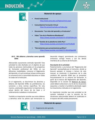 Servicio Nacional de Aprendizaje – SENA 2015 Página 2 de 12
Material de apoyo:
• Portal institucional
http://www.sena.edu.co/Paginas/Inicio.aspx
• Comunidad de Formación Virtual
http://sis.senavirtual.edu.co/index.php
• Documento: “Los roles del aprendiz y el instructor”.
• Video “Uso de la Plataforma Blackboard”.
https://www.youtube.com/watch?v=3TOd7kWmUhI
• Video “Gestión de la plataforma Sofía Plus”.
https://www.youtube.com/watch?v=Us7tTc95ofE
• “Herramientas para presentaciones gráficas”.
https://www.youtube.com/watch?v=MnIdJGgw444
AA 3. Mis deberes y derechos como aprendiz
SENA
¡Bienvenido nuevamente estimado Aprendiz! Esta
actividad ha sido diseñada con el objetivo de que
todas las personas matriculadas en los programas
de formación profesional del SENA, en sus
diferentes modalidades, conozcan el Reglamento
del Aprendiz, el cual constituye la base mínima para
la convivencia de la comunidad educativa en todas
las sedes de la institución.
En el reglamento, se discriminan los derechos y
deberes del Aprendiz SENA, las prohibiciones, las
sanciones y otras normas específicas. De esta
manera, usted podrá argumentar la importancia de
actuar dentro del marco de las leyes y el
ordenamiento ciudadano e institucional.
También es importante recordar que estos deberes
y derechos serán los pilares que enmarcaran su
desarrollo integral, permitiendo una convivencia
armoniosa consigo mismo y con los demás
miembros de su entorno de formación.
Descripción de la actividad:
Posteriormente a una lectura del “Reglamento del
Aprendiz” acompañada por el instructor, donde se
buscará apropiar el manejo y lectura de este
manual, se mostrarán 4 situaciones de la vida
cotidiana del aprendiz SENA que se presentan
frecuentemente en su entorno de formación. A
partir de la lectura del Reglamento del Aprendiz,
disponible en la sección de Material de Apoyo,
usted deberá seleccionar una (1) de las situaciones
expuestas y resolver el problema planteado según
los lineamientos indicados en el reglamento.
Es importante recordar que esta actividad es de
carácter individual y que la solución de las
situaciones seleccionadas deberá ser publicada en
el espacio del LMS creado previamente.
Material de apoyo:
• Reglamento del aprendiz.
 