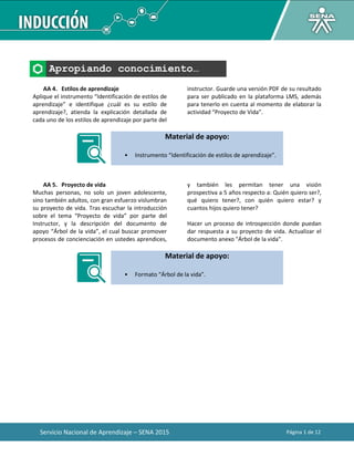 Servicio Nacional de Aprendizaje – SENA 2015 Página 1 de 12
Apropiando conocimiento…
AA 4. Estilos de aprendizaje
Aplique el instrumento “Identificación de estilos de
aprendizaje” e identifique ¿cuál es su estilo de
aprendizaje?, atienda la explicación detallada de
cada uno de los estilos de aprendizaje por parte del
instructor. Guarde una versión PDF de su resultado
para ser publicado en la plataforma LMS, además
para tenerlo en cuenta al momento de elaborar la
actividad “Proyecto de Vida”.
Material de apoyo:
• Instrumento “Identificación de estilos de aprendizaje”.
AA 5. Proyecto de vida
Muchas personas, no solo un joven adolescente,
sino también adultos, con gran esfuerzo vislumbran
su proyecto de vida. Tras escuchar la introducción
sobre el tema “Proyecto de vida” por parte del
Instructor, y la descripción del documento de
apoyo “Árbol de la vida”, el cual buscar promover
procesos de concienciación en ustedes aprendices,
y también les permitan tener una visión
prospectiva a 5 años respecto a: Quién quiero ser?,
qué quiero tener?, con quién quiero estar? y
cuantos hijos quiero tener?
Hacer un proceso de introspección donde puedan
dar respuesta a su proyecto de vida. Actualizar el
documento anexo "Árbol de la vida".
Material de apoyo:
• Formato “Árbol de la vida”.
 
