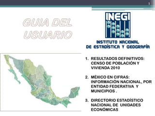 1. RESULTADOS DEFINITIVOS:
CENSO DE POBLACIÓN Y
VIVIENDA 2010
2. MÉXICO EN CIFRAS:
INFORMACIÓN NACIONAL, POR
ENTIDAD FEDERATIVA Y
MUNICIPIOS .
3. DIRECTORIO ESTADÍSTICO
NACIONAL DE UNIDADES
ECONÓMICAS
1
 