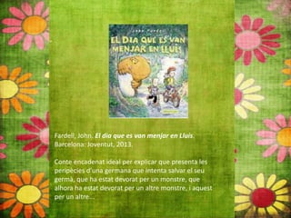 Fardell, John. El dia que es van menjar en Lluís.
Barcelona: Joventut, 2013.
Conte encadenat ideal per explicar que presenta les
peripècies d’una germana que intenta salvar el seu
germà, que ha estat devorat per un monstre, que
alhora ha estat devorat per un altre monstre, i aquest
per un altre...
 