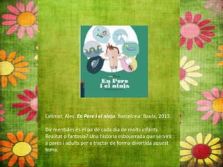 Latimer, Alex. En Pere i el ninja. Barcelona: Baula, 2013.
Dir mentides és el pa de cada dia de molts infants.
Realitat o fantasia? Una història esbojarrada que servirà
a pares i adults per a tractar de forma divertida aquest
tema.
 