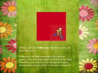 Lehman, Barbara. El libro rojo. Barcelona: Libros del
Zorro Rojo, 2013.
Arriba per fi un llibre guanyador d’un munt de
premis, entre ells, el prestigiós Caldecott Honor Book
l’any 2005. Una història sense text que és la porta
d’entrada per als més petits al món de la metaficció.
 