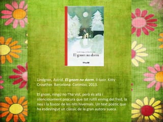 Lindgren, Astrid. El gnom no dorm. Il∙lustr. Kitty
Crowther. Barcelona: Corimbo, 2013.
El gnom, ningú no l’ha vist, però és allà i
silenciosament procura que tot rutlli enmig del fred, la
neu i la foscor de les nits hivernals. Un text poètic que
ha esdevingut un clàssic de la gran autora sueca.
 