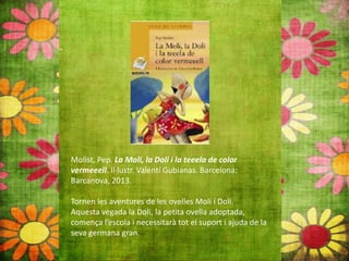 Molist, Pep. La Moli, la Doli i la teeela de color
vermeeell. Il∙lustr. Valentí Gubianas. Barcelona:
Barcanova, 2013.
Tornen les aventures de les ovelles Moli i Doli.
Aquesta vegada la Doli, la petita ovella adoptada,
comença l’escola i necessitarà tot el suport i ajuda de la
seva germana gran.
 