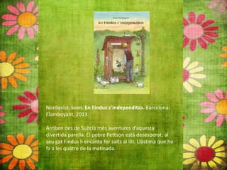 Nordqvist, Sven. En Findus s’independitza. Barcelona:
Flamboyant, 2013.
Arriben des de Suècia més aventures d’aquesta
divertida parella. El pobre Pettson està desesperat: al
seu gat Findus li encanta fer salts al llit. Llàstima que ho
fa a les quatre de la matinada.
 