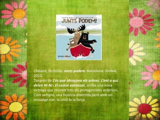 Oldland, Nicholas. Junts podem. Barcelona: Simbol,
2013.
Després de L’ós que abraçava els arbres, L’ant a qui
deien Ni‐Ni i El castor estressat, arriba una nova
entrega que reuneix tots els protagonistes anteriors.
Com sempre, una història divertida però amb un
missatge clar: la unió fa la força.
 