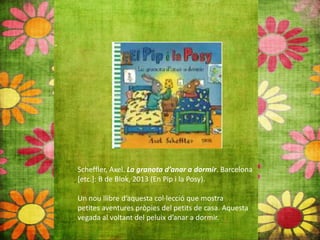 Scheffler, Axel. La granota d’anar a dormir. Barcelona
[etc.]: B de Blok, 2013 (En Pip i la Posy).
Un nou llibre d’aquesta col∙lecció que mostra
petites aventures pròpies del petits de casa. Aquesta
vegada al voltant del peluix d’anar a dormir.
 