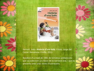 Sennell, Joles. Història d'una bala. Il∙lustr. Jorge del
Corral. Barcelona: Cruïlla, 2013.
Reedició d’un text de 1981 de temàtica antibelicista
que va esdevenir un clàssic de la narració oral, i que es
presenta amb unes noves il∙lustracions.
 