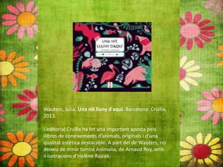 Wauters, Julia. Una nit lluny d'aquí. Barcelona: Cruïlla,
2013.
L’editorial Cruïlla ha fet una important aposta pels
llibres de coneixements d’animals, originals i d’una
qualitat estètica destacable. A part del de Wauters, no
deixeu de mirar també Animalia, de Arnaud Roy, amb
il∙lustracions d’Hélène Rajcak.
 